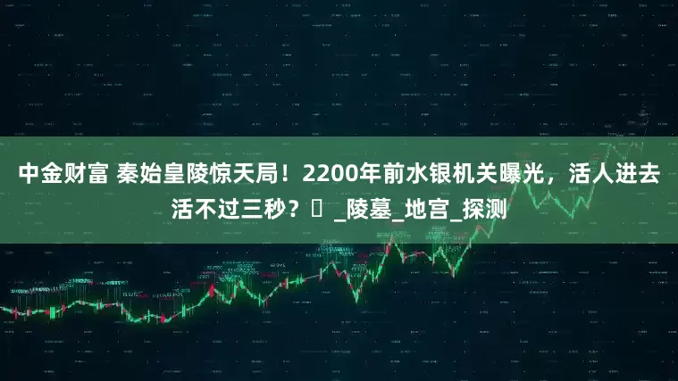 中金财富 秦始皇陵惊天局！2200年前水银机关曝光，活人进去活不过三秒？‌_陵墓_地宫_探测