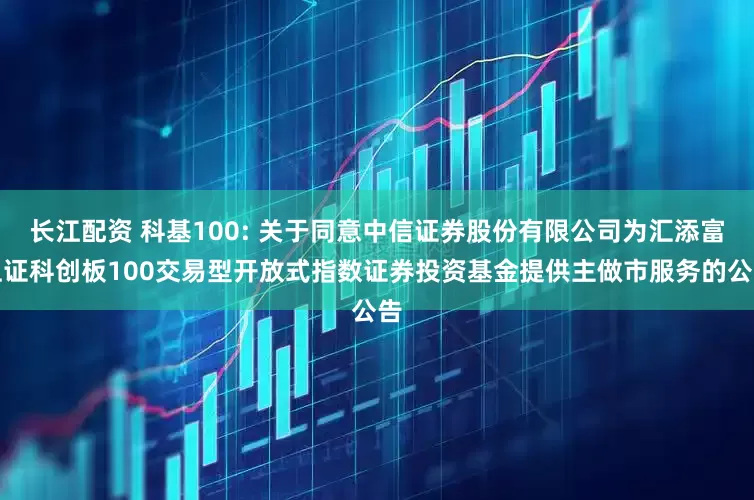 长江配资 科基100: 关于同意中信证券股份有限公司为汇添富上证科创板100交易型开放式指数证券投资基金提供主做市服务的公告