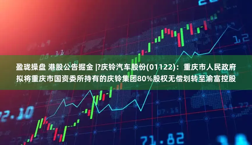 盈珑操盘 港股公告掘金 |?庆铃汽车股份(01122)：重庆市人民政府拟将重庆市国资委所持有的庆铃集团80%股权无偿划转至渝富控股