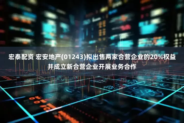 宏泰配资 宏安地产(01243)拟出售两家合营企业的20%权益并成立新合营企业开展业务合作