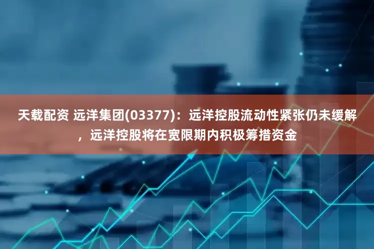 天载配资 远洋集团(03377)：远洋控股流动性紧张仍未缓解，远洋控股将在宽限期内积极筹措资金