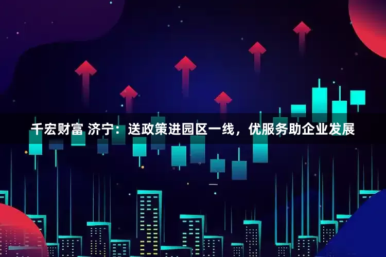 千宏财富 济宁：送政策进园区一线，优服务助企业发展