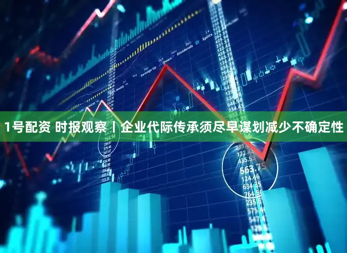 1号配资 时报观察丨企业代际传承须尽早谋划减少不确定性