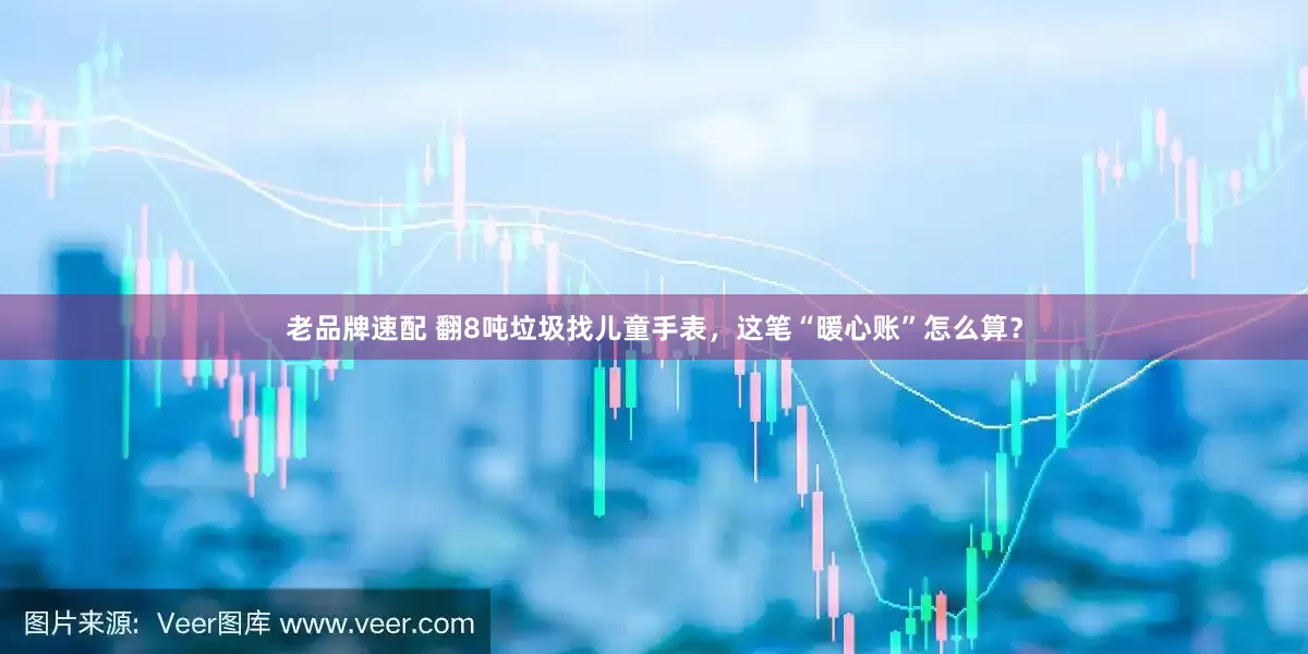 老品牌速配 翻8吨垃圾找儿童手表，这笔“暖心账”怎么算？