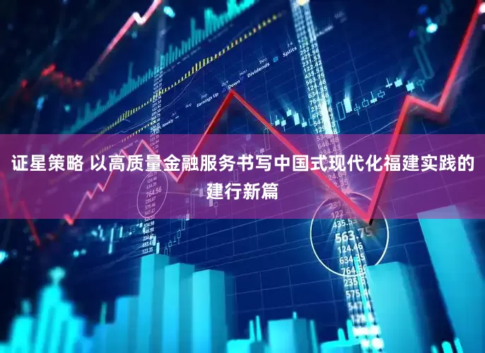 证星策略 以高质量金融服务书写中国式现代化福建实践的建行新篇