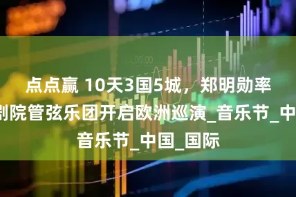 点点赢 10天3国5城，郑明勋率国家大剧院管弦乐团开启欧洲巡演_音乐节_中国_国际