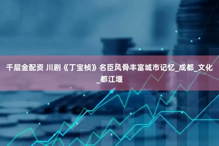 千层金配资 川剧《丁宝桢》名臣风骨丰富城市记忆_成都_文化_都江堰