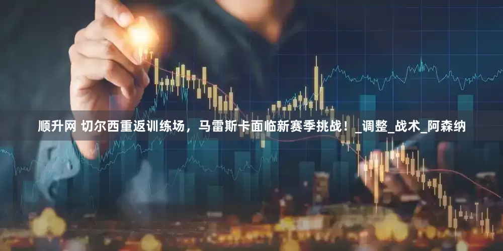 顺升网 切尔西重返训练场，马雷斯卡面临新赛季挑战！_调整_战术_阿森纳