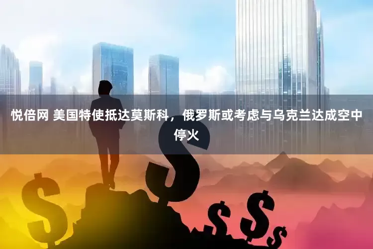 悦倍网 美国特使抵达莫斯科，俄罗斯或考虑与乌克兰达成空中停火