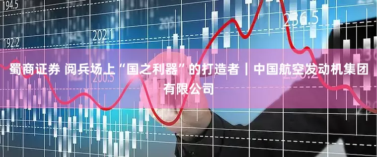 蜀商证券 阅兵场上“国之利器”的打造者｜中国航空发动机集团有限公司