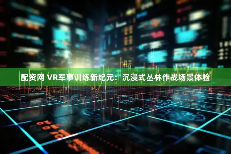 配资网 VR军事训练新纪元：沉浸式丛林作战场景体验