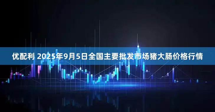 优配利 2025年9月5日全国主要批发市场猪大肠价格行情