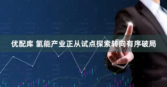 优配库 氢能产业正从试点探索转向有序破局