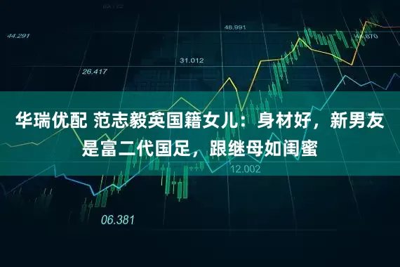 华瑞优配 范志毅英国籍女儿：身材好，新男友是富二代国足，跟继母如闺蜜
