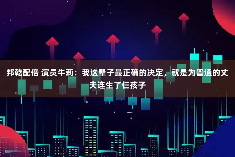 邦乾配倍 演员牛莉：我这辈子最正确的决定，就是为普通的丈夫连生了仨孩子