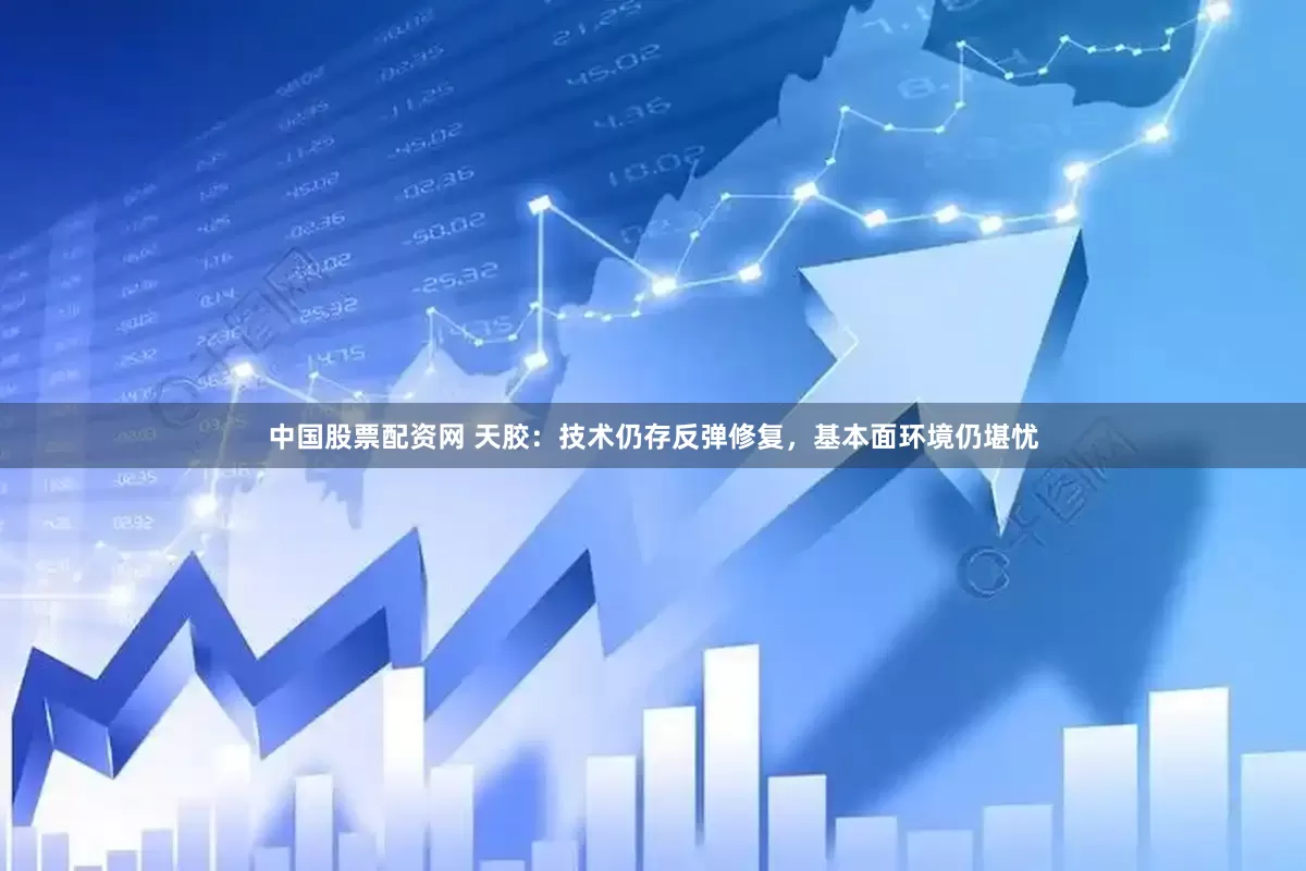 中国股票配资网 天胶：技术仍存反弹修复，基本面环境仍堪忧