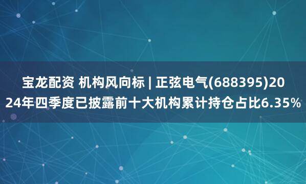 宝龙配资 机构风向标 | 正弦电气(688395)2024年四季度已披露前十大机构累计持仓占比6.35%